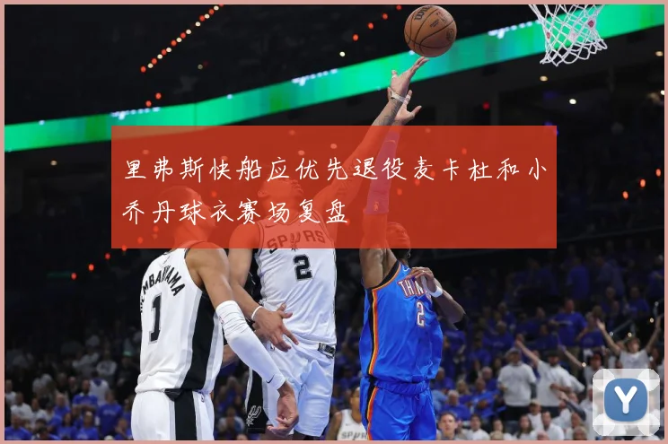 里弗斯快船应优先退役麦卡杜和小乔丹球衣赛场复盘