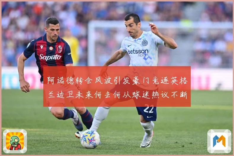 阿诺德转会风波引发豪门竞逐英格兰边卫未来何去何从球迷热议不断数据研判