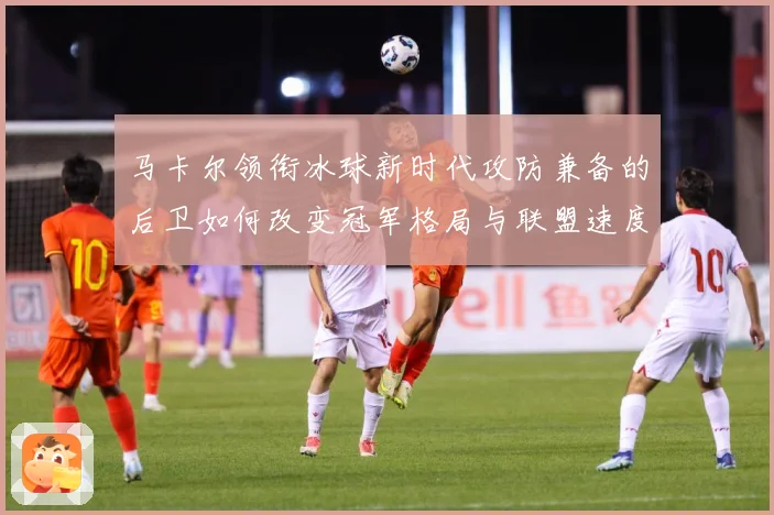马卡尔领衔冰球新时代攻防兼备的后卫如何改变冠军格局与联盟速度革命