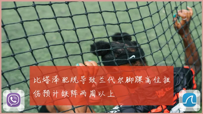 比塔泽犯规导致兰代尔脚踝高位扭伤预计缺阵两周以上