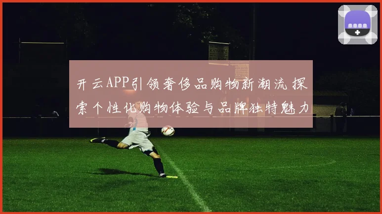 开云APP引领奢侈品购物新潮流 探索个性化购物体验与品牌独特魅力