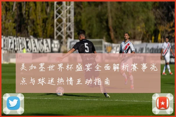 美加墨世界杯盛宴全面解析赛事亮点与球迷热情互动指南
