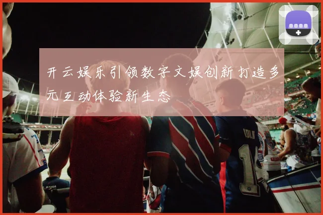 开云娱乐引领数字文娱创新打造多元互动体验新生态