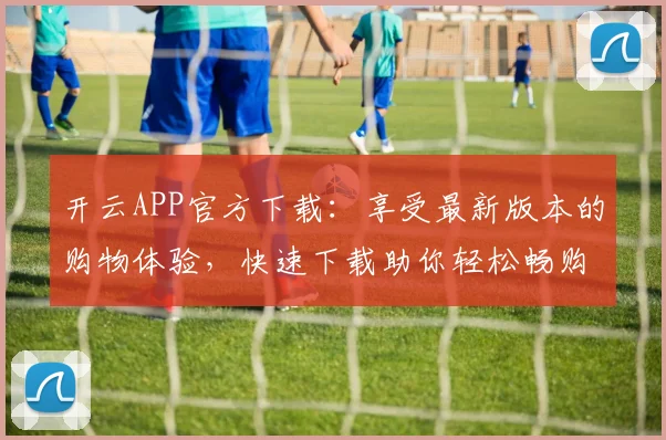开云APP官方下载：享受最新版本的购物体验，快速下载助你轻松畅购