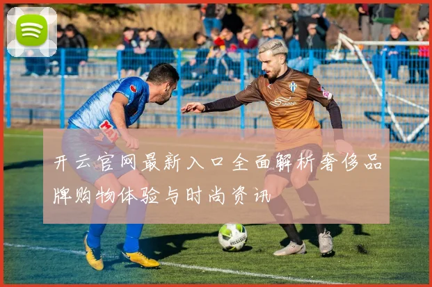 开云官网最新入口全面解析奢侈品牌购物体验与时尚资讯