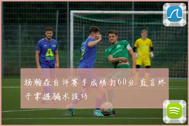 杨瀚森自评赛季成绩打60分 直言终于掌握骗术技巧