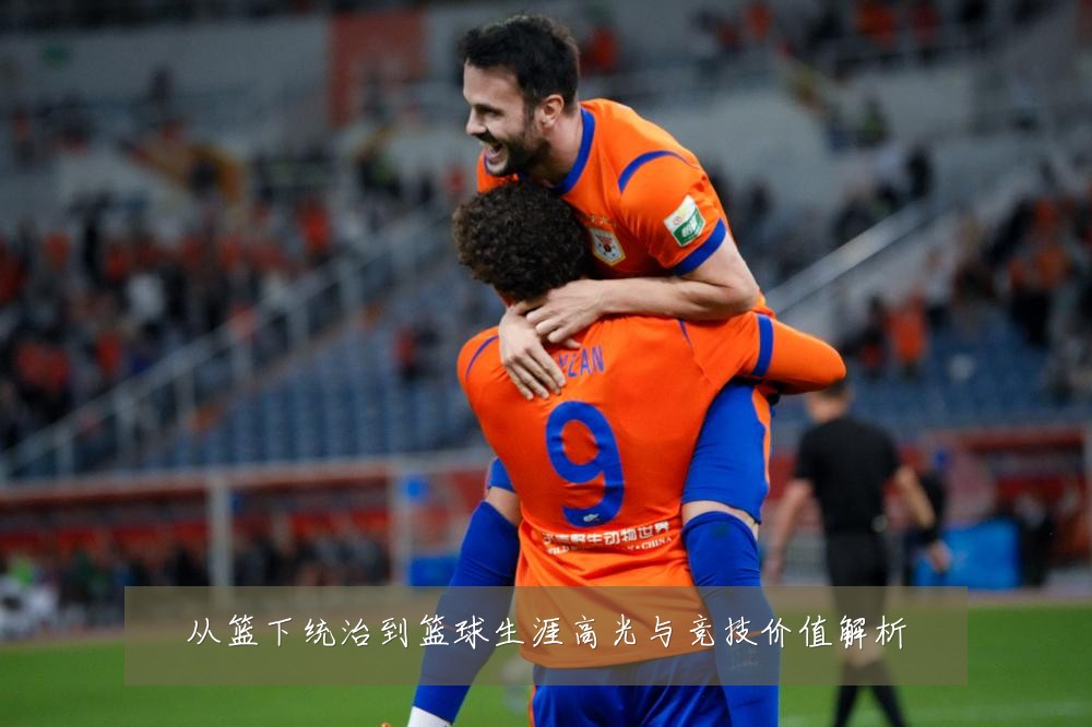 从篮下统治到篮球生涯高光与竞技价值解析